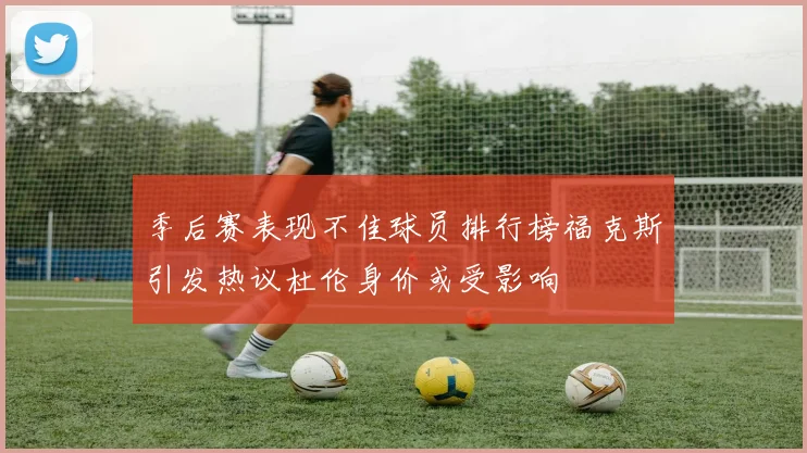 季后赛表现不佳球员排行榜福克斯引发热议杜伦身价或受影响