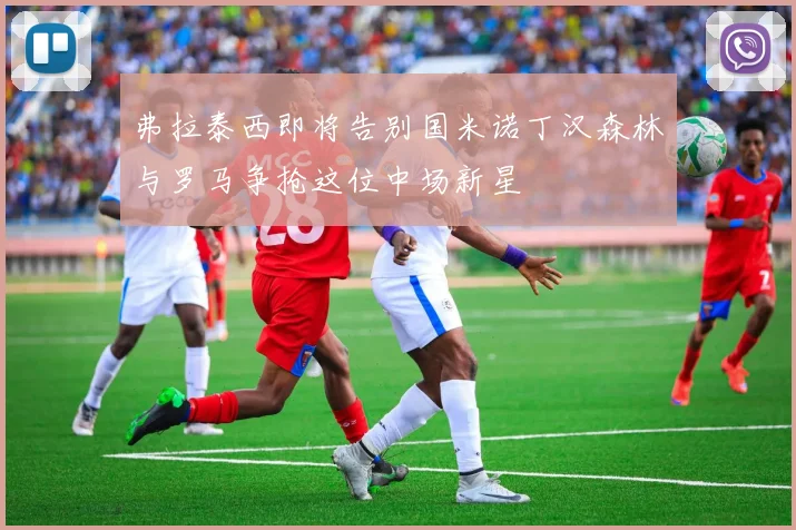 弗拉泰西即将告别国米诺丁汉森林与罗马争抢这位中场新星