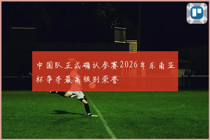 中国队正式确认参赛2026年东南亚杯争夺最高级别荣誉