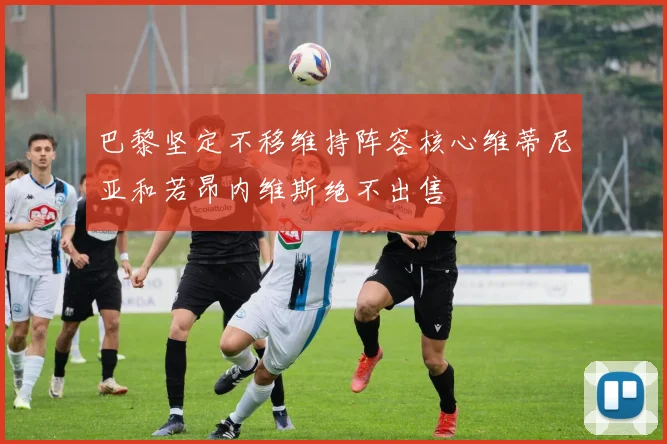 巴黎坚定不移维持阵容核心维蒂尼亚和若昂内维斯绝不出售