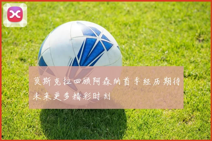 莫斯克拉回顾阿森纳首季经历期待未来更多精彩时刻