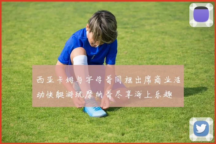 西亚卡姆与字母哥同框出席商业活动快艇游玩摩纳哥尽享海上乐趣