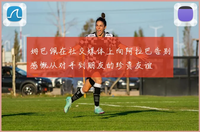 姆巴佩在社交媒体上向阿拉巴告别感慨从对手到朋友的珍贵友谊