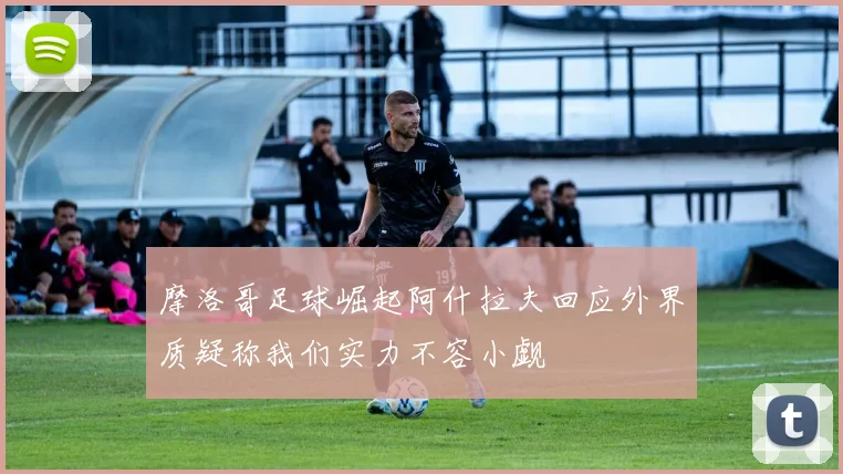 摩洛哥足球崛起阿什拉夫回应外界质疑称我们实力不容小觑