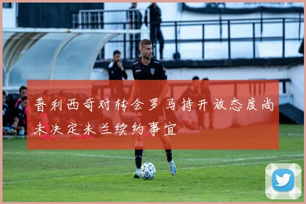 普利西奇对转会罗马持开放态度尚未决定米兰续约事宜