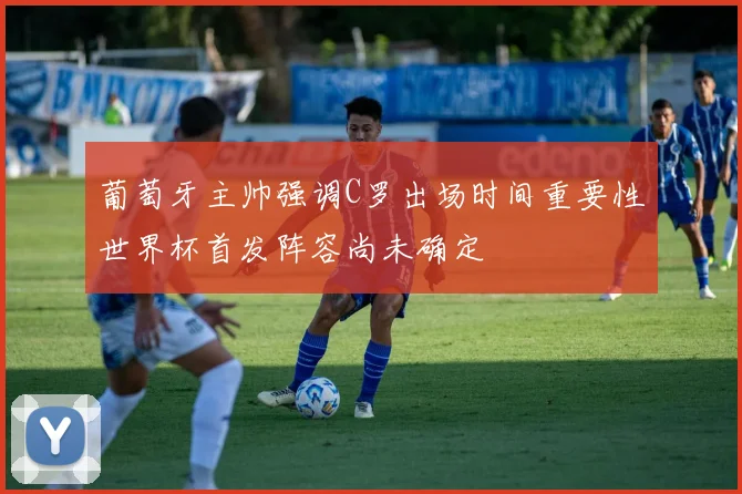 葡萄牙主帅强调C罗出场时间重要性世界杯首发阵容尚未确定