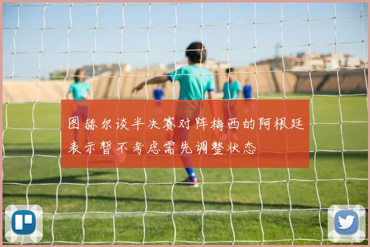 图赫尔谈半决赛对阵梅西的阿根廷表示暂不考虑需先调整状态