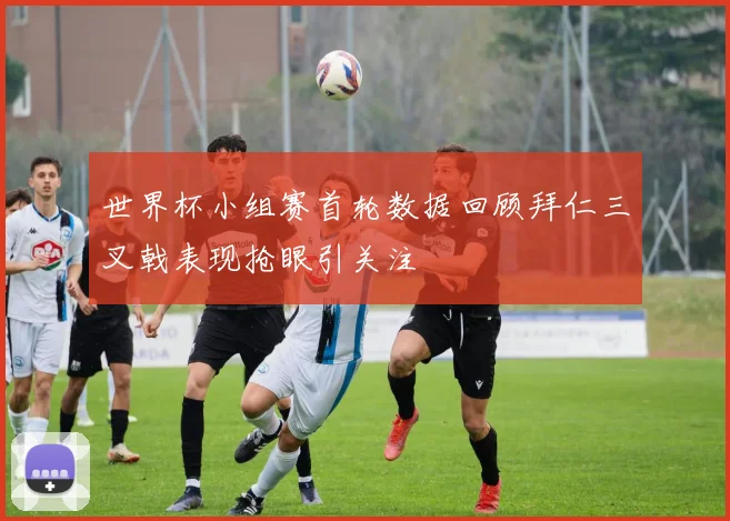 世界杯小组赛首轮数据回顾拜仁三叉戟表现抢眼引关注