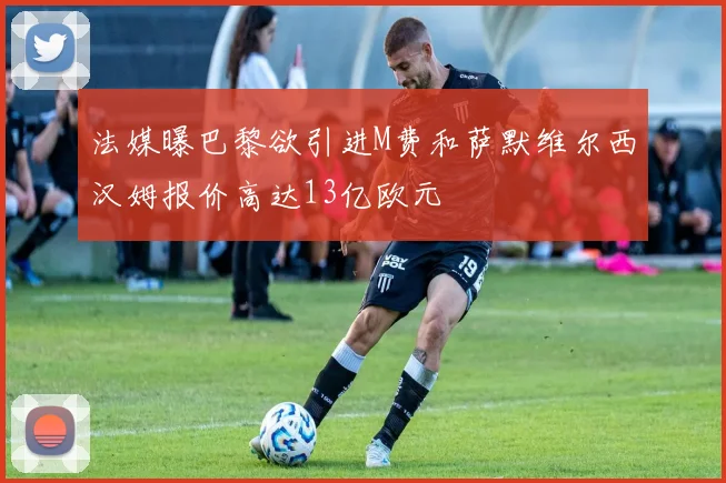 法媒曝巴黎欲引进M费和萨默维尔西汉姆报价高达13亿欧元