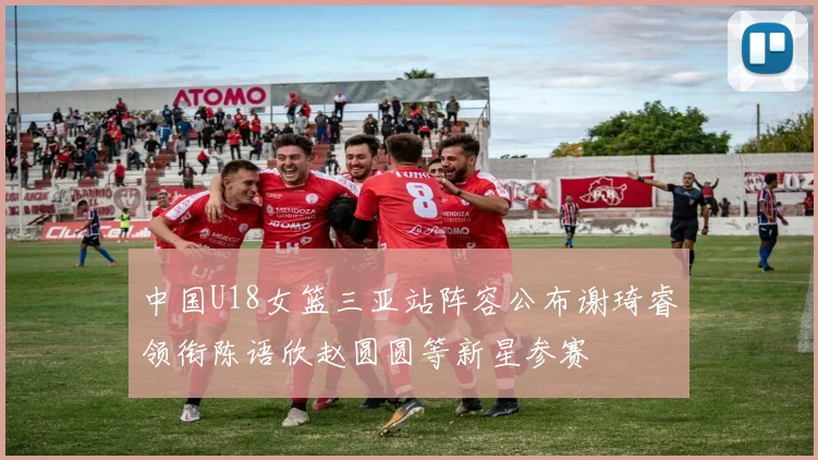 中国U18女篮三亚站阵容公布谢琦睿领衔陈语欣赵圆圆等新星参赛