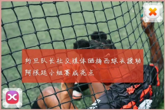 约旦队长社交媒体晒梅西球衣援助阿根廷小组赛成亮点