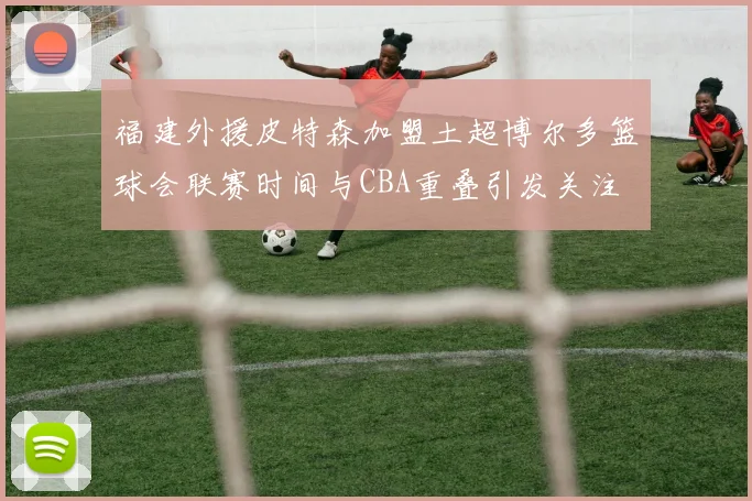 福建外援皮特森加盟土超博尔多篮球会联赛时间与CBA重叠引发关注