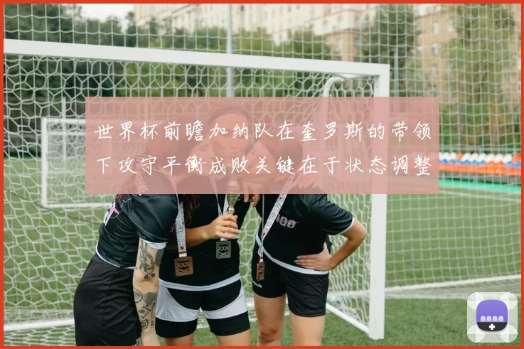 世界杯前瞻加纳队在奎罗斯的带领下攻守平衡成败关键在于状态调整