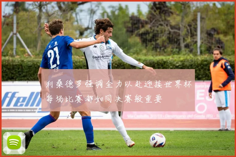 利桑德罗强调全力以赴迎接世界杯每场比赛都如同决赛般重要