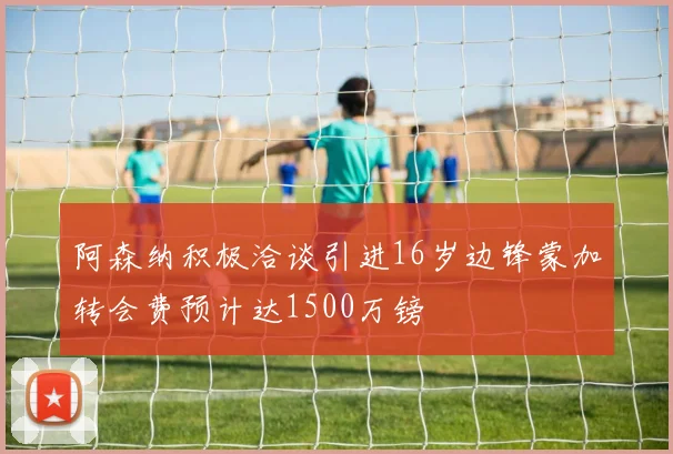 阿森纳积极洽谈引进16岁边锋蒙加转会费预计达1500万镑