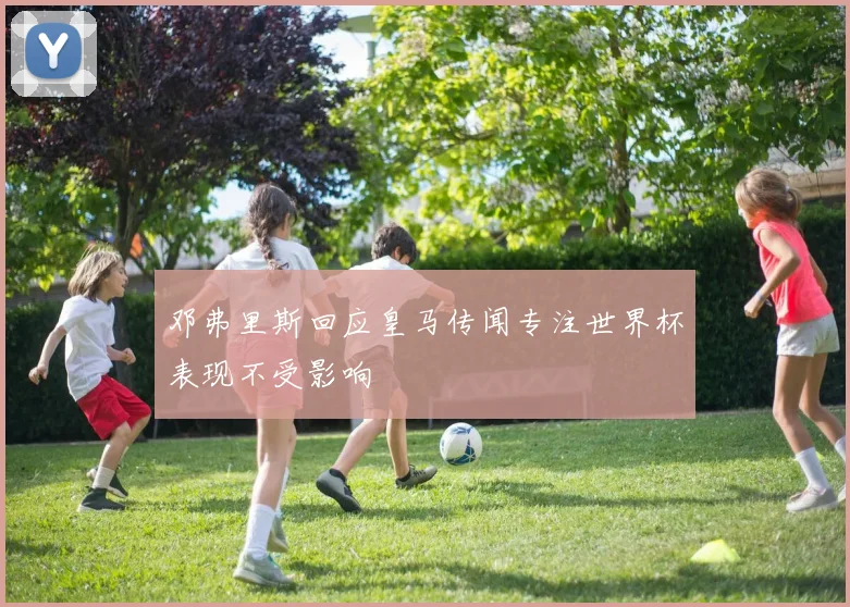 邓弗里斯回应皇马传闻专注世界杯表现不受影响