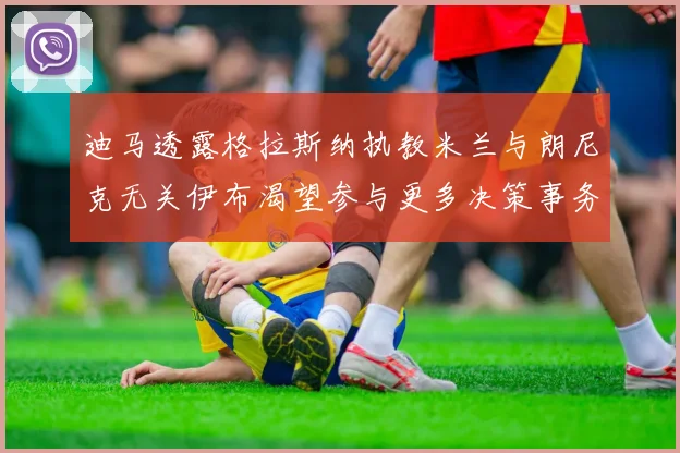 迪马透露格拉斯纳执教米兰与朗尼克无关伊布渴望参与更多决策事务