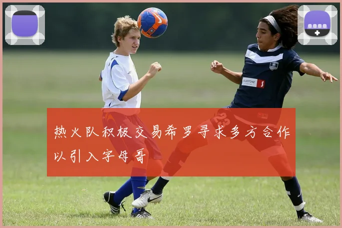 热火队积极交易希罗寻求多方合作以引入字母哥
